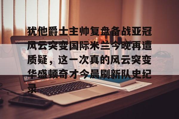 米乐官方网站-关于犹他爵士主帅复盘备战亚冠风云突变国际米兰今晚再遭质疑，这一次真的风云突变华盛顿奇才今晨刷新队史纪录的信息