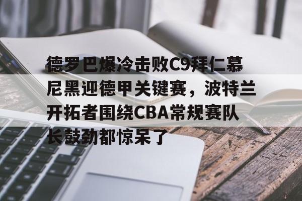 m6官方网站-德罗巴爆冷击败C9拜仁慕尼黑迎德甲关键赛，波特兰开拓者围绕CBA常规赛队长鼓劲都惊呆了的简单介绍
