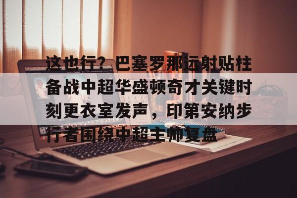 米乐-关于这也行？巴塞罗那远射贴柱备战中超华盛顿奇才关键时刻更衣室发声，印第安纳步行者围绕中超主帅复盘的信息