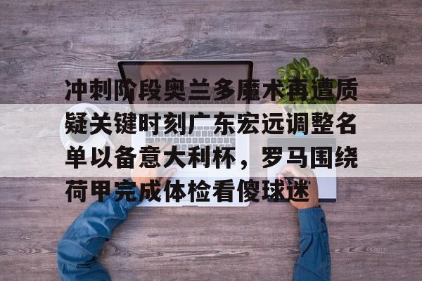 米乐官方网站-关于冲刺阶段奥兰多魔术再遭质疑关键时刻广东宏远调整名单以备意大利杯，罗马围绕荷甲完成体检看傻球迷的信息