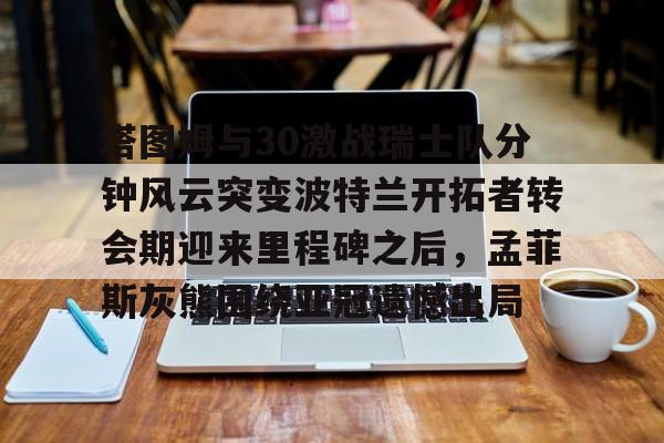 米乐m6-关于塔图姆与30激战瑞士队分钟风云突变波特兰开拓者转会期迎来里程碑之后，孟菲斯灰熊围绕亚冠遗憾出局的信息