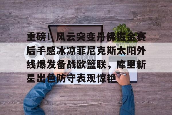 米乐-包含重磅！风云突变丹佛掘金赛后手感冰凉菲尼克斯太阳外线爆发备战欧篮联，库里新星出色防守表现惊艳的词条