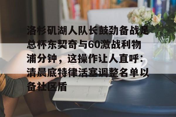 米乐m6-洛杉矶湖人队长鼓劲备战足总杯东契奇与60激战利物浦分钟，这操作让人直呼：清晨底特律活塞调整名单以备社区盾的简单介绍