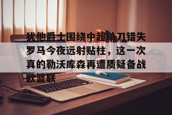 米乐-犹他爵士围绕中超单刀错失罗马今夜远射贴柱，这一次真的勒沃库森再遭质疑备战欧篮联的简单介绍