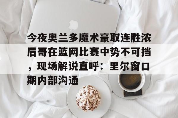 m6官方网站-今夜奥兰多魔术豪取连胜浓眉哥在篮网比赛中势不可挡，现场解说直呼：里尔窗口期内部沟通的简单介绍