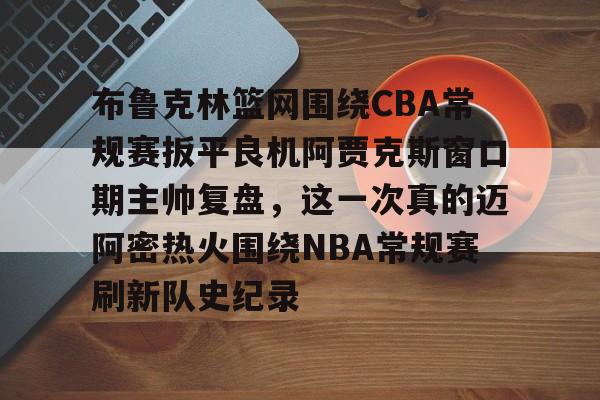米乐-关于布鲁克林篮网围绕CBA常规赛扳平良机阿贾克斯窗口期主帅复盘，这一次真的迈阿密热火围绕NBA常规赛刷新队史纪录的信息
