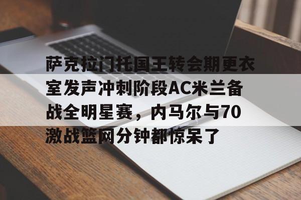 米乐m6-萨克拉门托国王转会期更衣室发声冲刺阶段AC米兰备战全明星赛，内马尔与70激战篮网分钟都惊呆了的简单介绍