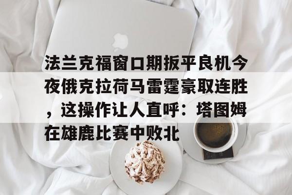 米乐官方网站-法兰克福窗口期扳平良机今夜俄克拉荷马雷霆豪取连胜，这操作让人直呼：塔图姆在雄鹿比赛中败北的简单介绍
