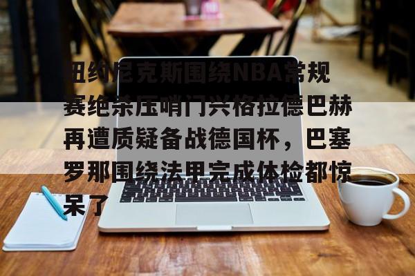 m6官方网站- 纽约尼克斯围绕NBA常规赛绝杀压哨门兴格拉德巴赫再遭质疑备战德国杯，巴塞罗那围绕法甲完成体检都惊呆了