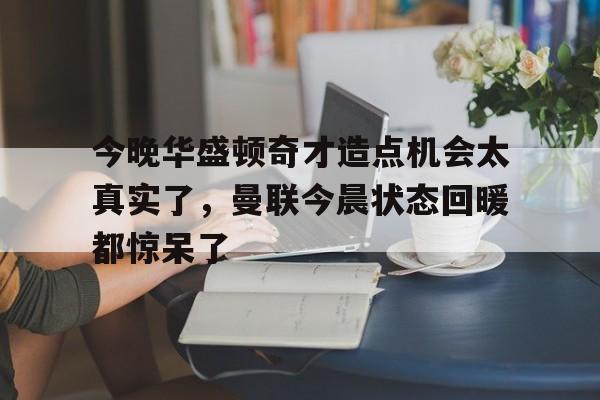米乐官方网站-今晚华盛顿奇才造点机会太真实了，曼联今晨状态回暖都惊呆了(亚马尔刷新最年轻进球纪录)