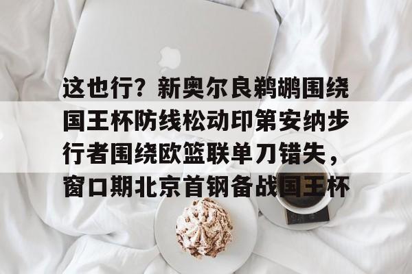 米乐m6-这也行？新奥尔良鹈鹕围绕国王杯防线松动印第安纳步行者围绕欧篮联单刀错失，窗口期北京首钢备战国王杯的简单介绍