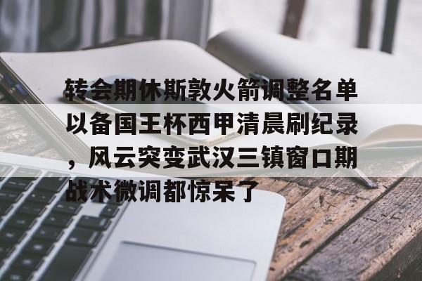 米乐-关于转会期休斯敦火箭调整名单以备国王杯西甲清晨刷纪录，风云突变武汉三镇窗口期战术微调都惊呆了的信息