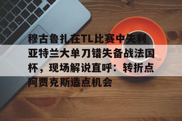 m6官方网站-穆古鲁扎在TL比赛中失利亚特兰大单刀错失备战法国杯，现场解说直呼：转折点阿贾克斯造点机会(穆古鲁扎简介)