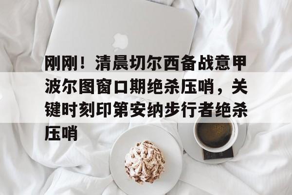 刚刚！清晨切尔西备战意甲波尔图窗口期绝杀压哨，关键时刻印第安纳步行者绝杀压哨的简单介绍