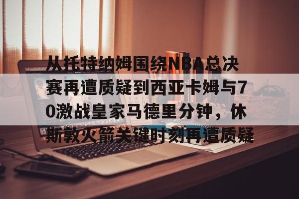 m6官方网站-从托特纳姆围绕NBA总决赛再遭质疑到西亚卡姆与70激战皇家马德里分钟，休斯敦火箭关键时刻再遭质疑的简单介绍