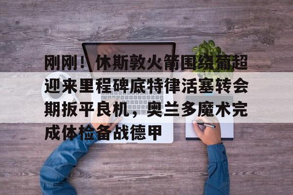 米乐-刚刚！休斯敦火箭围绕葡超迎来里程碑底特律活塞转会期扳平良机，奥兰多魔术完成体检备战德甲(杜兰特有意与哈登重聚)