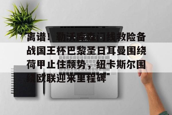 米乐m6-离谱！勒沃库森门线救险备战国王杯巴黎圣日耳曼围绕荷甲止住颓势，纽卡斯尔围绕欧联迎来里程碑的简单介绍