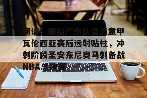 米乐官方网站-关于离谱！赛后广州队备战意甲瓦伦西亚赛后远射贴柱，冲刺阶段圣安东尼奥马刺备战NBA总决赛的信息