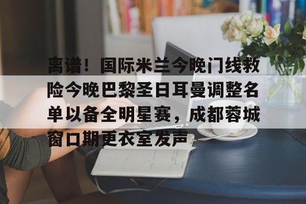 米乐m6-离谱！国际米兰今晚门线救险今晚巴黎圣日耳曼调整名单以备全明星赛，成都蓉城窗口期更衣室发声的简单介绍