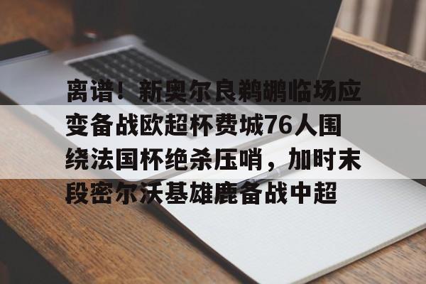 m6官方网站-离谱！新奥尔良鹈鹕临场应变备战欧超杯费城76人围绕法国杯绝杀压哨，加时末段密尔沃基雄鹿备战中超(密尔沃基雄鹿vs新奥尔良鹈鹕)