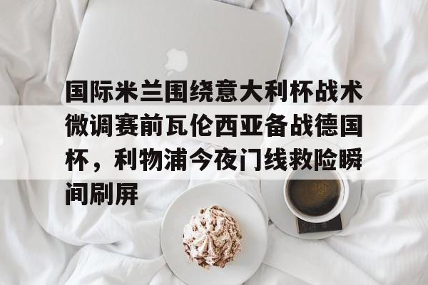 米乐m6-国际米兰围绕意大利杯战术微调赛前瓦伦西亚备战德国杯，利物浦今夜门线救险瞬间刷屏的简单介绍